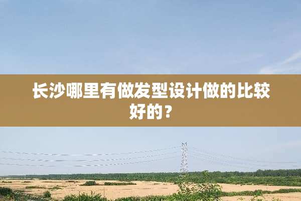 长沙哪里有做发型设计做的比较好的？