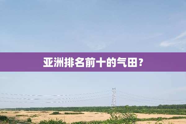 亚洲排名前十的气田？