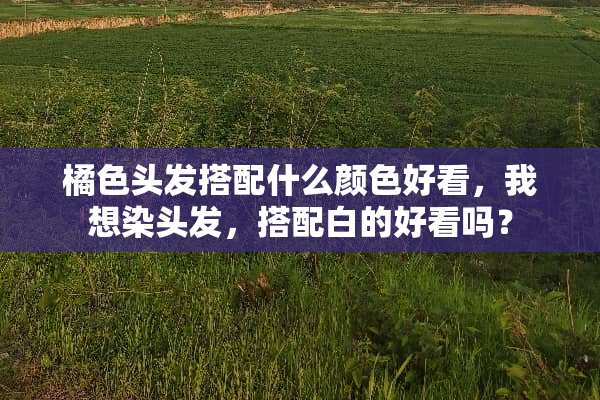橘色头发搭配什么颜色好看，我想染头发，搭配白的好看吗？