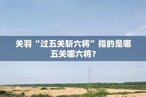 关羽“过五关斩六将”指的是哪五关哪六将？