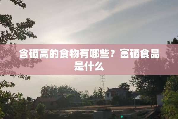 含硒高的食物有哪些？富硒食品是什么