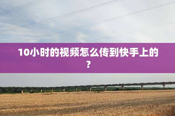 10小时的视频怎么传到快手上的？