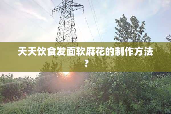 天天饮食发面软麻花的制作方法？