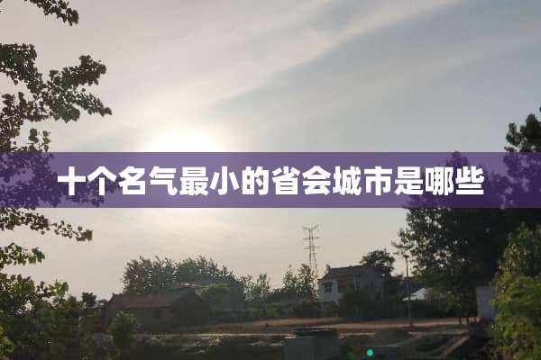十个名气最小的省会城市是哪些