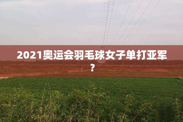 2021奥运会羽毛球女子单打亚军？