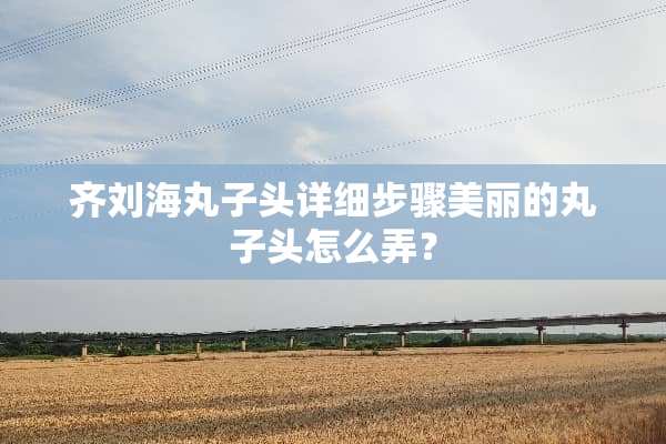 齐刘海丸子头详细步骤美丽的丸子头怎么弄？