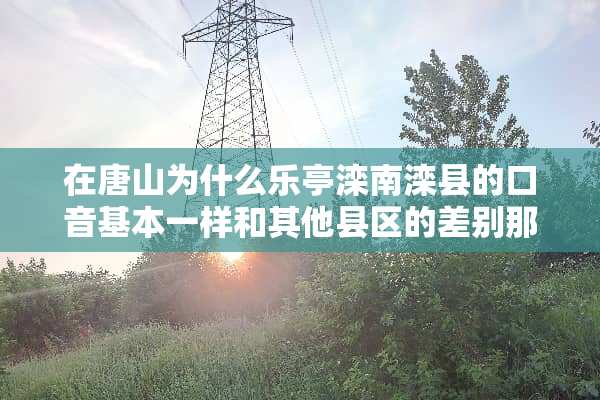在唐山为什么乐亭滦南滦县的口音基本一样和其他县区的差别那么大？