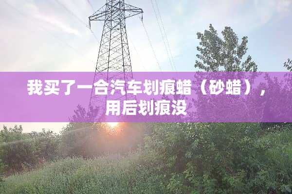 我买了一合汽车划痕蜡（砂蜡），用后划痕没