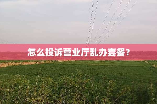 怎么投诉营业厅乱办套餐？