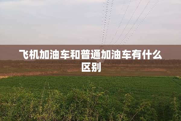 飞机加油车和普通加油车有什么区别
