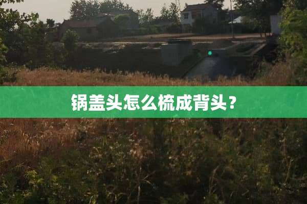 锅盖头怎么梳成背头？