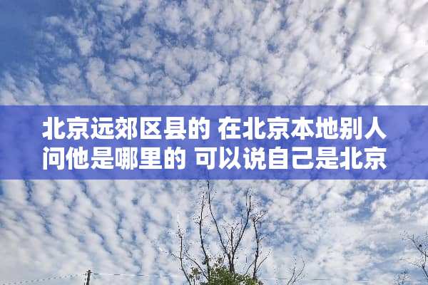 北京远郊区县的 在北京本地别人问他是哪里的 可以说自己是北京的人吗
