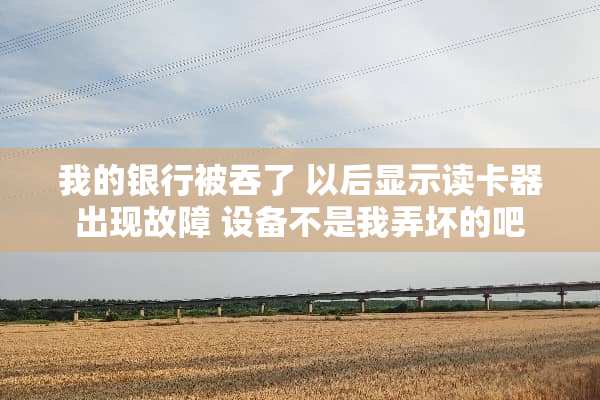 我的银行被吞了 以后显示读卡器出现故障 设备不是我弄坏的吧