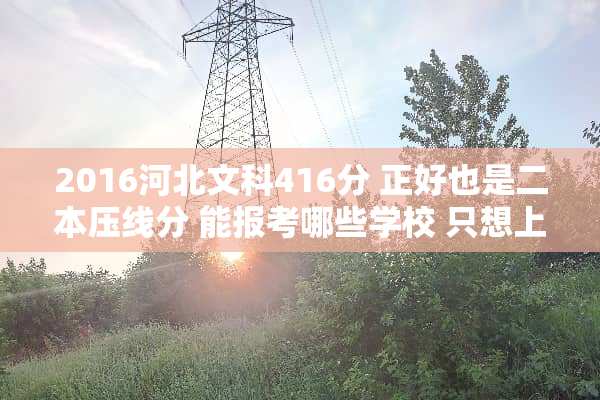 2016河北文科416分 正好也是二本压线分 能报考哪些学校 只想上本科 求好