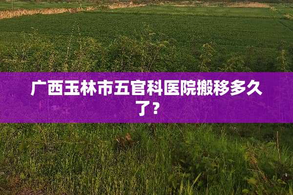 广西玉林市五官科医院搬移多久了？