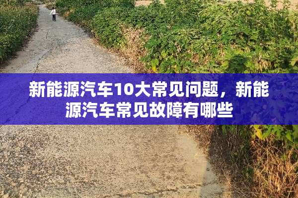 新能源汽车10大常见问题，新能源汽车常见故障有哪些