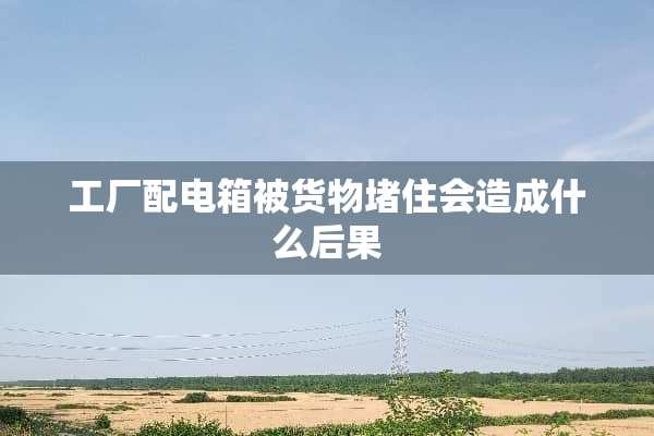 工厂配电箱被货物堵住会造成什么后果