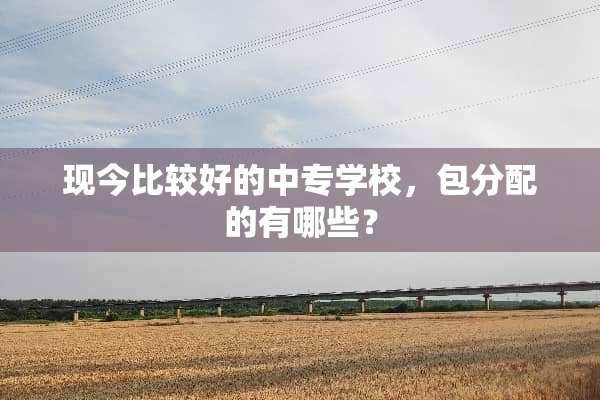 现今比较好的中专学校，包分配的有哪些？