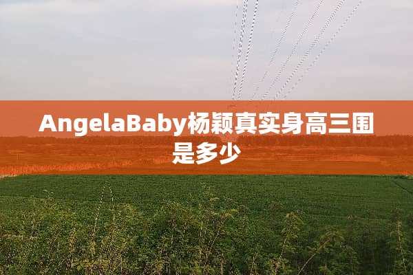 AngelaBaby杨颖真实身高三围是多少