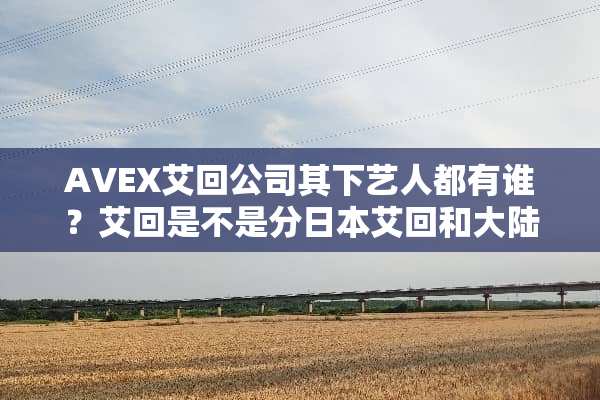 AVEX艾回公司其下艺人都有谁？艾回是不是分日本艾回和**艾回？
