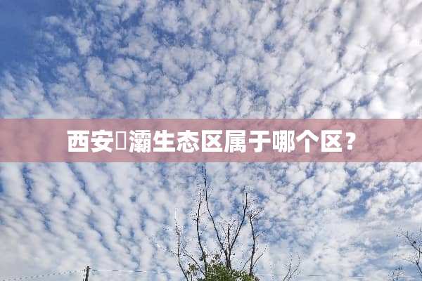 西安浐灞生态区属于哪个区？