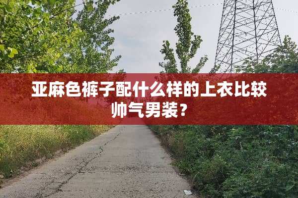 亚麻色裤子配什么样的上衣比较帅气男装？