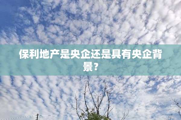 保利地产是央企还是具有央企背景？