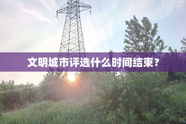 文明城市评选什么时间结束？