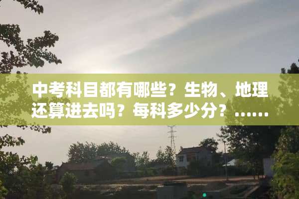 中考科目都有哪些？生物、地理还算进去吗？每科多少分？……