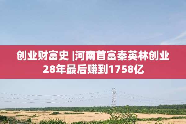 创业财富史 |河南首富秦英林创业28年最后赚到1758亿