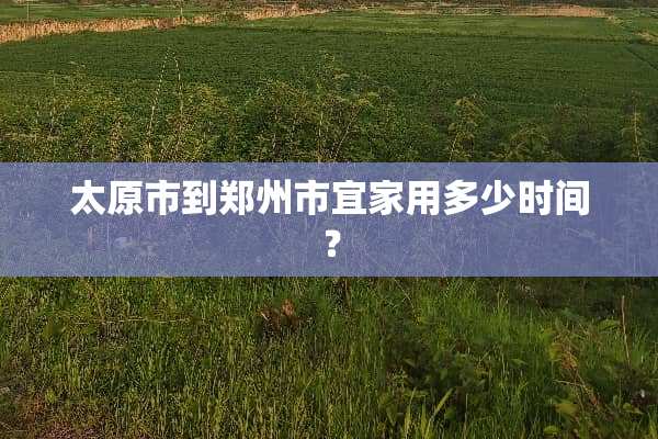 太原市到郑州市宜家用多少时间？