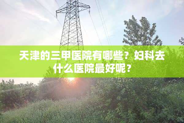 天津的三甲医院有哪些？妇科去什么医院最好呢？