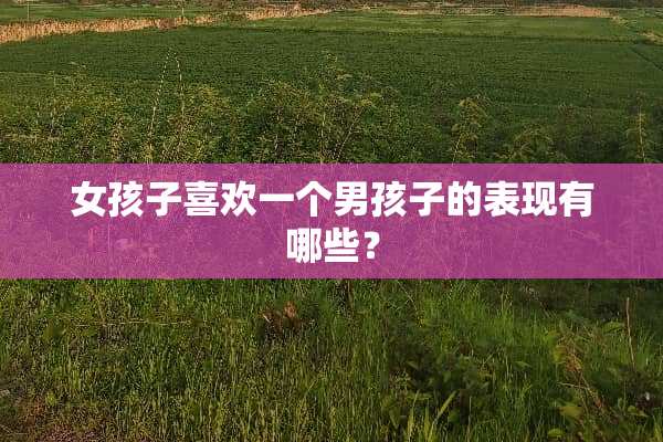 女孩子喜欢一个男孩子的表现有哪些？