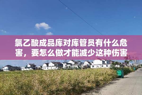 氯乙酸成品库对库管员有什么危害，要怎么做才能减少这种伤害？？