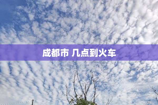 成都市 几点到火车
