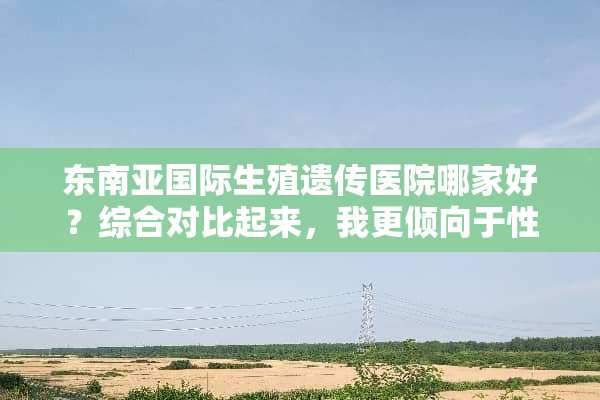 东南亚国际生殖遗传医院哪家好？综合对比起来，我更倾向于性价比高的，有推荐的嘛？