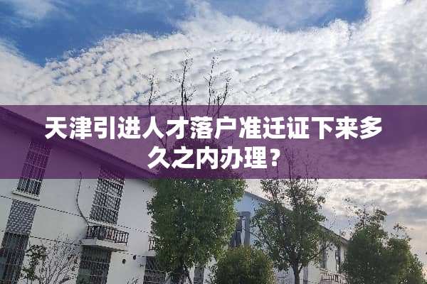 天津引进人才落户准迁证下来多久之内办理？