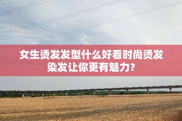 女生烫发发型什么好看时尚烫发染发让你更有魅力？