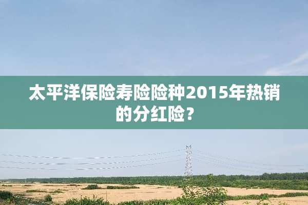 太平洋保险寿险险种2015年热销的分红险？