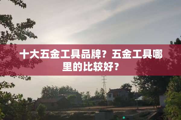 十大五金工具品牌？五金工具哪里的比较好？