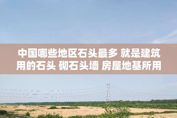 中国哪些地区石头最多 就是建筑用的石头 砌石头墙 房屋地基所用的青石