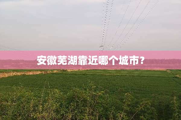 安徽芜湖靠近哪个城市？