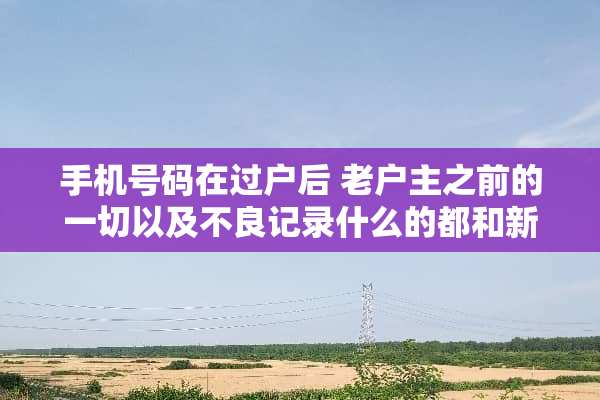 手机号码在过户后 老户主之前的一切以及**记录什么的都和新户主没关系了吧