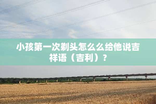 小孩第一次剃头怎么么给他说吉祥语（吉利）？