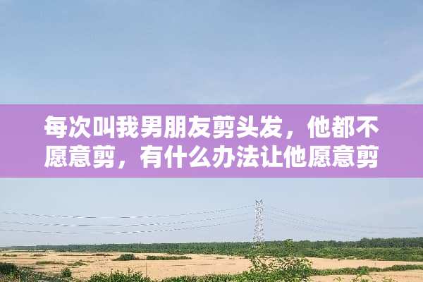 每次叫我男朋友剪头发，他都不愿意剪，有什么办法让他愿意剪呢？