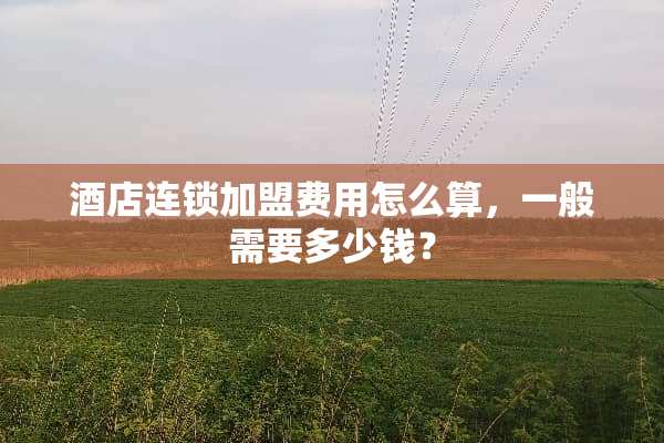 酒店连锁加盟费用怎么算，一般需要多少钱？