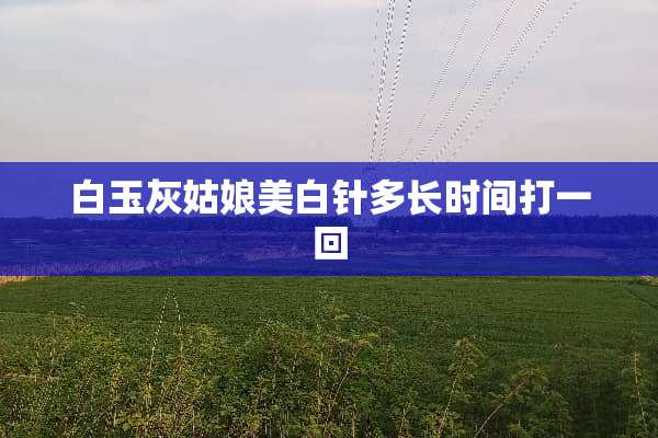 白玉灰姑娘美白针多长时间打一回