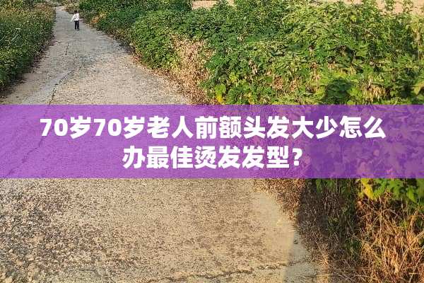 70岁70岁老人前额头发大少怎么办最佳烫发发型？