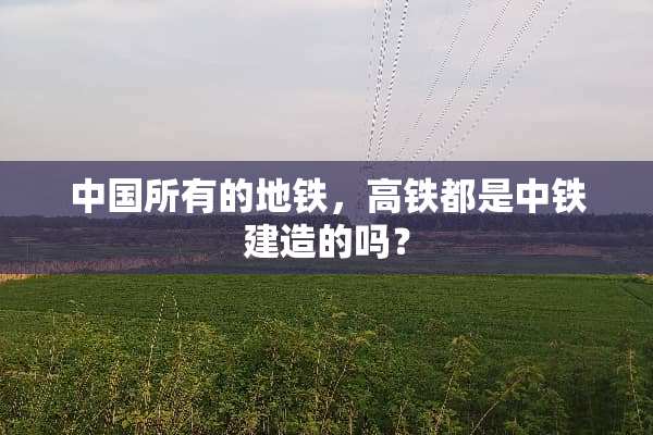中国所有的地铁，高铁都是中铁建造的吗？