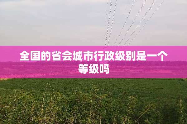 全国的省会城市行政级别是一个等级吗